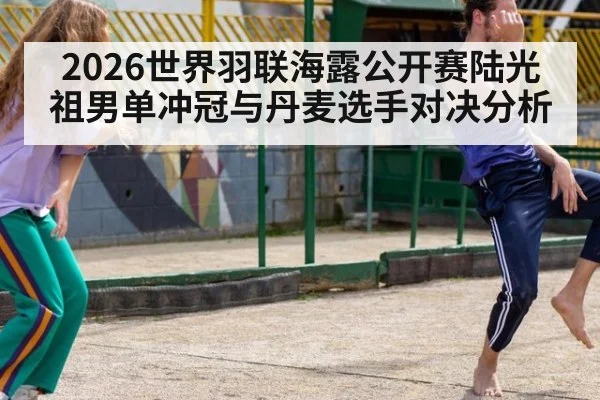 2026世界羽联海露公开赛陆光祖男单冲冠与丹麦选手对决分析